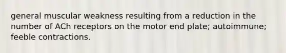 general muscular weakness resulting from a reduction in the number of ACh receptors on the motor end plate; autoimmune; feeble contractions.