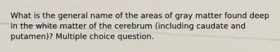 What is the general name of the areas of gray matter found deep in the white matter of the cerebrum (including caudate and putamen)? Multiple choice question.