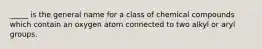 _____ is the general name for a class of chemical compounds which contain an oxygen atom connected to two alkyl or aryl groups.