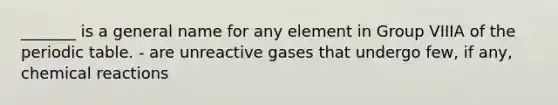 _______ is a general name for any element in Group VIIIA of the periodic table. - are unreactive gases that undergo few, if any, chemical reactions