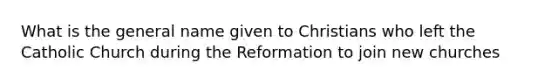 What is the general name given to Christians who left the Catholic Church during the Reformation to join new churches