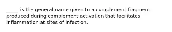 _____ is the general name given to a complement fragment produced during complement activation that facilitates inflammation at sites of infection.