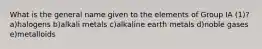 What is the general name given to the elements of Group IA (1)? a)halogens b)alkali metals c)alkaline earth metals d)noble gases e)metalloids