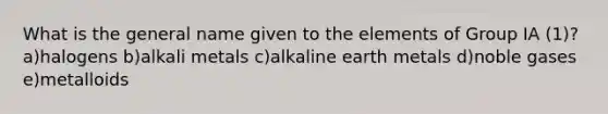 What is the general name given to the elements of Group IA (1)? a)halogens b)alkali metals c)alkaline earth metals d)noble gases e)metalloids