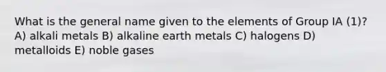 What is the general name given to the elements of Group IA (1)? A) alkali metals B) alkaline earth metals C) halogens D) metalloids E) noble gases