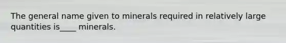 The general name given to minerals required in relatively large quantities is____ minerals.