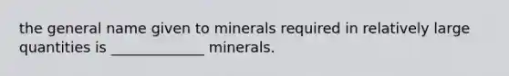 the general name given to minerals required in relatively large quantities is _____________ minerals.