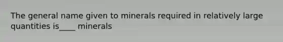 The general name given to minerals required in relatively large quantities is____ minerals