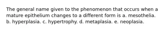 The general name given to the phenomenon that occurs when a mature epithelium changes to a different form is a. mesothelia. b. hyperplasia. c. hypertrophy. d. metaplasia. e. neoplasia.