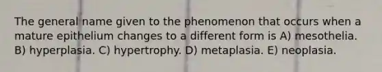 The general name given to the phenomenon that occurs when a mature epithelium changes to a different form is A) mesothelia. B) hyperplasia. C) hypertrophy. D) metaplasia. E) neoplasia.