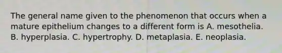 The general name given to the phenomenon that occurs when a mature epithelium changes to a different form is A. mesothelia. B. hyperplasia. C. hypertrophy. D. metaplasia. E. neoplasia.