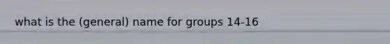 what is the (general) name for groups 14-16