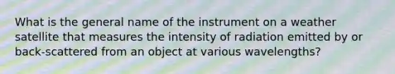 What is the general name of the instrument on a weather satellite that measures the intensity of radiation emitted by or back-scattered from an object at various wavelengths?