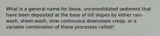 What is a general name for loose, unconsolidated sediment that have been deposited at the base of hill slopes by either rain-wash, sheet-wash, slow continuous downslope creep, or a variable combination of these processes called?