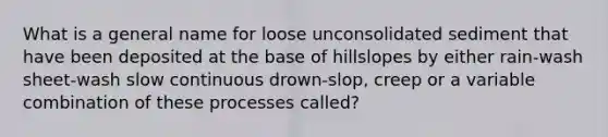 What is a general name for loose unconsolidated sediment that have been deposited at the base of hillslopes by either rain-wash sheet-wash slow continuous drown-slop, creep or a variable combination of these processes called?