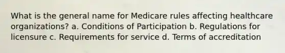 What is the general name for Medicare rules affecting healthcare organizations? a. Conditions of Participation b. Regulations for licensure c. Requirements for service d. Terms of accreditation