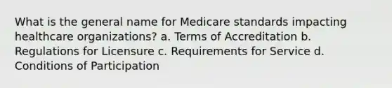 What is the general name for Medicare standards impacting healthcare organizations? a. Terms of Accreditation b. Regulations for Licensure c. Requirements for Service d. Conditions of Participation