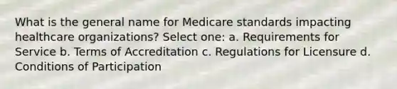 What is the general name for Medicare standards impacting healthcare organizations? Select one: a. Requirements for Service b. Terms of Accreditation c. Regulations for Licensure d. Conditions of Participation