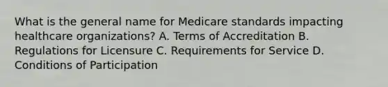 What is the general name for Medicare standards impacting healthcare organizations? A. Terms of Accreditation B. Regulations for Licensure C. Requirements for Service D. Conditions of Participation