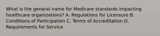 What is the general name for Medicare standards impacting healthcare organizations? A. Regulations for Licensure B. Conditions of Participation C. Terms of Accreditation D. Requirements for Service