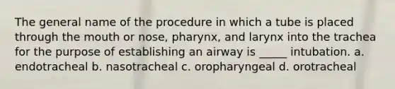 The general name of the procedure in which a tube is placed through the mouth or nose, pharynx, and larynx into the trachea for the purpose of establishing an airway is _____ intubation. a. endotracheal b. nasotracheal c. oropharyngeal d. orotracheal