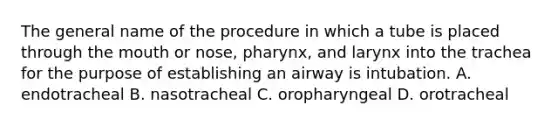 The general name of the procedure in which a tube is placed through the mouth or nose, pharynx, and larynx into the trachea for the purpose of establishing an airway is intubation. A. endotracheal B. nasotracheal C. oropharyngeal D. orotracheal