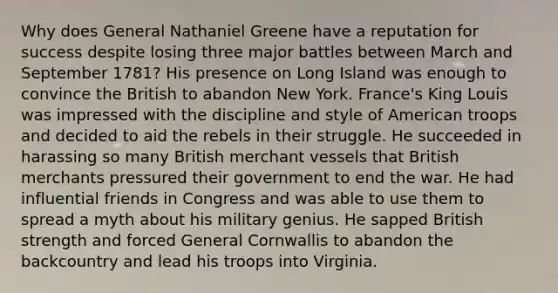 Why does General Nathaniel Greene have a reputation for success despite losing three major battles between March and September 1781? His presence on Long Island was enough to convince the British to abandon New York. France's King Louis was impressed with the discipline and style of American troops and decided to aid the rebels in their struggle. He succeeded in harassing so many British merchant vessels that British merchants pressured their government to end the war. He had influential friends in Congress and was able to use them to spread a myth about his military genius. He sapped British strength and forced General Cornwallis to abandon the backcountry and lead his troops into Virginia.