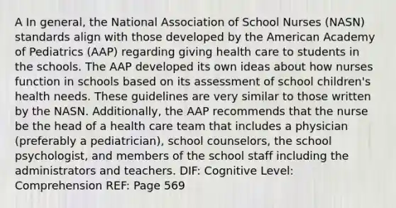 A In general, the National Association of School Nurses (NASN) standards align with those developed by the American Academy of Pediatrics (AAP) regarding giving health care to students in the schools. The AAP developed its own ideas about how nurses function in schools based on its assessment of school children's health needs. These guidelines are very similar to those written by the NASN. Additionally, the AAP recommends that the nurse be the head of a health care team that includes a physician (preferably a pediatrician), school counselors, the school psychologist, and members of the school staff including the administrators and teachers. DIF: Cognitive Level: Comprehension REF: Page 569