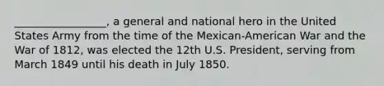 _________________, a general and national hero in the United States Army from the time of the Mexican-American War and the <a href='https://www.questionai.com/knowledge/kZ700nRVQz-war-of-1812' class='anchor-knowledge'>war of 1812</a>, was elected the 12th U.S. President, serving from March 1849 until his death in July 1850.