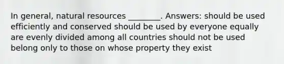 In general, natural resources ________. Answers: should be used efficiently and conserved should be used by everyone equally are evenly divided among all countries should not be used belong only to those on whose property they exist