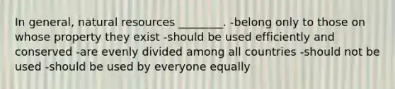 In general, natural resources ________. -belong only to those on whose property they exist -should be used efficiently and conserved -are evenly divided among all countries -should not be used -should be used by everyone equally