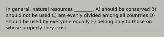 In general, natural resources ________. A) should be conserved B) should not be used C) are evenly divided among all countries D) should be used by everyone equally E) belong only to those on whose property they exist