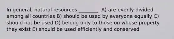 In general, natural resources ________. A) are evenly divided among all countries B) should be used by everyone equally C) should not be used D) belong only to those on whose property they exist E) should be used efficiently and conserved