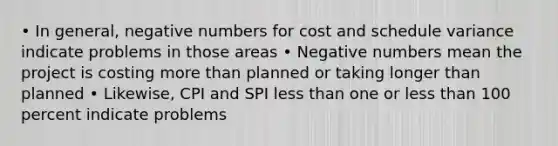 • In general, negative numbers for cost and schedule variance indicate problems in those areas • Negative numbers mean the project is costing more than planned or taking longer than planned • Likewise, CPI and SPI less than one or less than 100 percent indicate problems