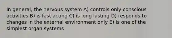 In general, the nervous system A) controls only conscious activities B) is fast acting C) is long lasting D) responds to changes in the external environment only E) is one of the simplest organ systems