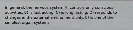 In general, the nervous system A) controls only conscious activities. B) is fast acting. C) is long lasting. D) responds to changes in the external environment only. E) is one of the simplest organ systems.