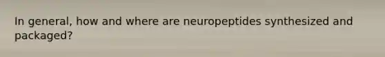 In general, how and where are neuropeptides synthesized and packaged?