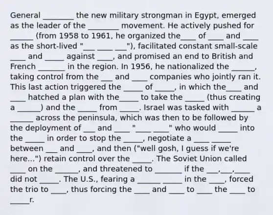 General ________ the new military strongman in Egypt, emerged as the leader of the ________ movement. He actively pushed for ______ (from 1958 to 1961, he organized the____ of ____ and ____ as the short-lived "___ ____ ___"), facilitated constant small-scale ____ and _____ against ____, and promised an end to British and French _______ in the region. In 1956, he nationalized the ______, taking control from the ___ and ____ companies who jointly ran it. This last action triggered the _____ of _____, in which the____ and ____ hatched a plan with the_____ to take the _____ (thus creating a ______) and the _____ from _____. Israel was tasked with ______ a ______ across the peninsula, which was then to be followed by the deployment of ___ and ____ "____ ____" who would _____ into the _____ in order to stop the _____, negotiate a ____ _____ between ___ and ____, and then ("well gosh, I guess if we're here...") retain control over the _____. The Soviet Union called ____ on the ______, and threatened to _______ if the ___,___,____ did not _____. The U.S., fearing a ______ _____ in the ____, forced the trio to ____, thus forcing the ____ and ____ to ____ the ____ to _____r.