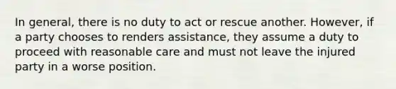 In general, there is no duty to act or rescue another. However, if a party chooses to renders assistance, they assume a duty to proceed with reasonable care and must not leave the injured party in a worse position.