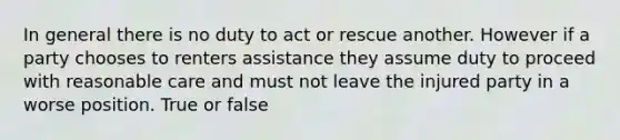 In general there is no duty to act or rescue another. However if a party chooses to renters assistance they assume duty to proceed with reasonable care and must not leave the injured party in a worse position. True or false