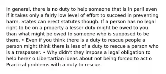 In general, there is no duty to help someone that is in peril even if it takes only a fairly low level of effort to succeed in preventing harm. States can erect statutes though. If a person has no legal right to be on a property a lesser duty might be owed to you than what might be owed to someone who is supposed to be there. • Even if you think there is a duty to rescue people a person might think there is less of a duty to rescue a person who is a trespasser. • Why didn't they impose a legal obligation to help here? o Libertartian ideas about not being forced to act o Practical problems with a duty to rescue.