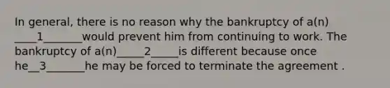 In general, there is no reason why the bankruptcy of a(n) ____1_______would prevent him from continuing to work. The bankruptcy of a(n)_____2_____is different because once he__3_______he may be forced to terminate the agreement .