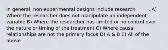 In general, non-experimental designs include research _____. A) Where the researcher does not manipulate an independent variable B) Where the researcher has limited or no control over the nature or timing of the treatment C) Where causal relationships are not the primary focus D) A & B E) All of the above