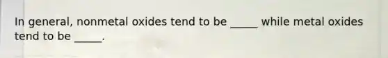 In general, nonmetal oxides tend to be _____ while metal oxides tend to be _____.