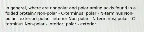 In general, where are nonpolar and polar amino acids found in a folded protein? Non-polar - C-terminus; polar - N-terminus Non-polar - exterior; polar - interior Non-polar - N-terminus; polar - C-terminus Non-polar - interior; polar - exterior