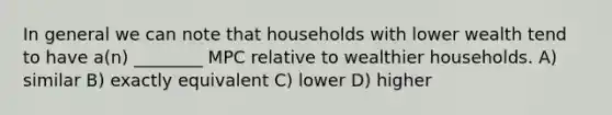 In general we can note that households with lower wealth tend to have a(n) ________ MPC relative to wealthier households. A) similar B) exactly equivalent C) lower D) higher