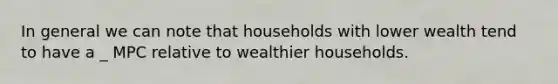 In general we can note that households with lower wealth tend to have a _ MPC relative to wealthier households.