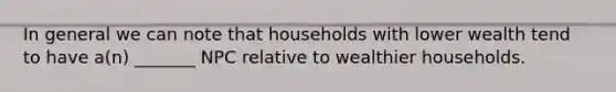 In general we can note that households with lower wealth tend to have a(n) _______ NPC relative to wealthier households.