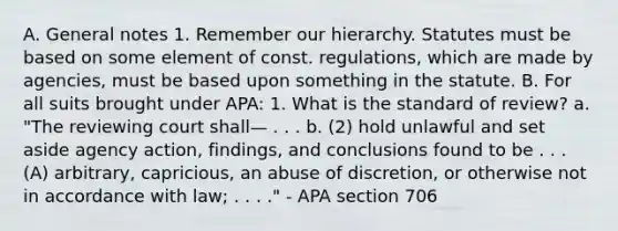 A. General notes 1. Remember our hierarchy. Statutes must be based on some element of const. regulations, which are made by agencies, must be based upon something in the statute. B. For all suits brought under APA: 1. What is the standard of review? a. "The reviewing court shall— . . . b. (2) hold unlawful and set aside agency action, findings, and conclusions found to be . . . (A) arbitrary, capricious, an abuse of discretion, or otherwise not in accordance with law; . . . ." - APA section 706