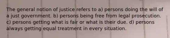 The general notion of justice refers to a) persons doing the will of a just government. b) persons being free from legal prosecution. c) persons getting what is fair or what is their due. d) persons always getting equal treatment in every situation.